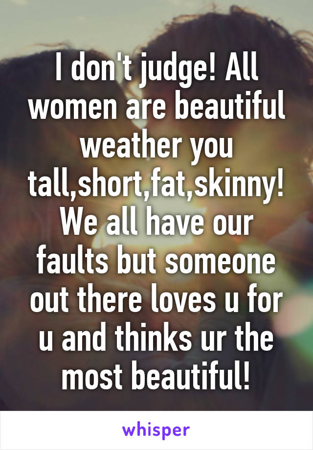 I don't judge! All women are beautiful weather you tall,short,fat,skinny! We all have our faults but someone out there loves u for u and thinks ur the most beautiful!