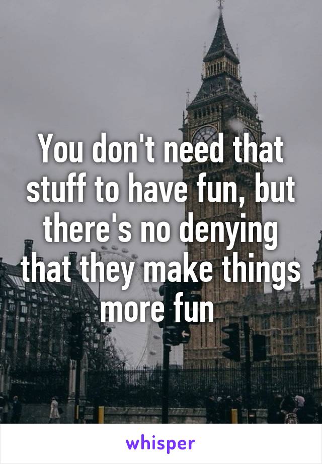 You don't need that stuff to have fun, but there's no denying that they make things more fun 