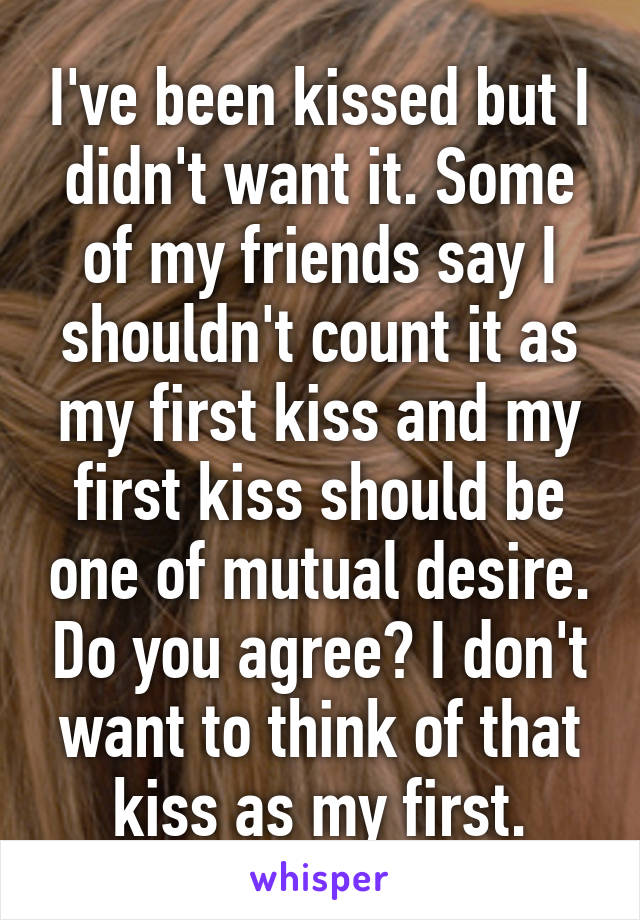 I've been kissed but I didn't want it. Some of my friends say I shouldn't count it as my first kiss and my first kiss should be one of mutual desire. Do you agree? I don't want to think of that kiss as my first.