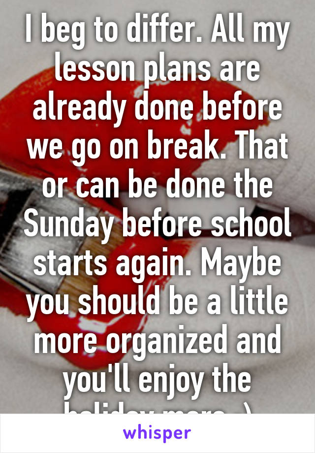 I beg to differ. All my lesson plans are already done before we go on break. That or can be done the Sunday before school starts again. Maybe you should be a little more organized and you'll enjoy the holiday more :)