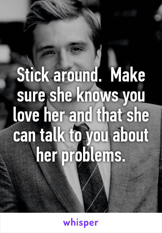 Stick around.  Make sure she knows you love her and that she can talk to you about her problems.