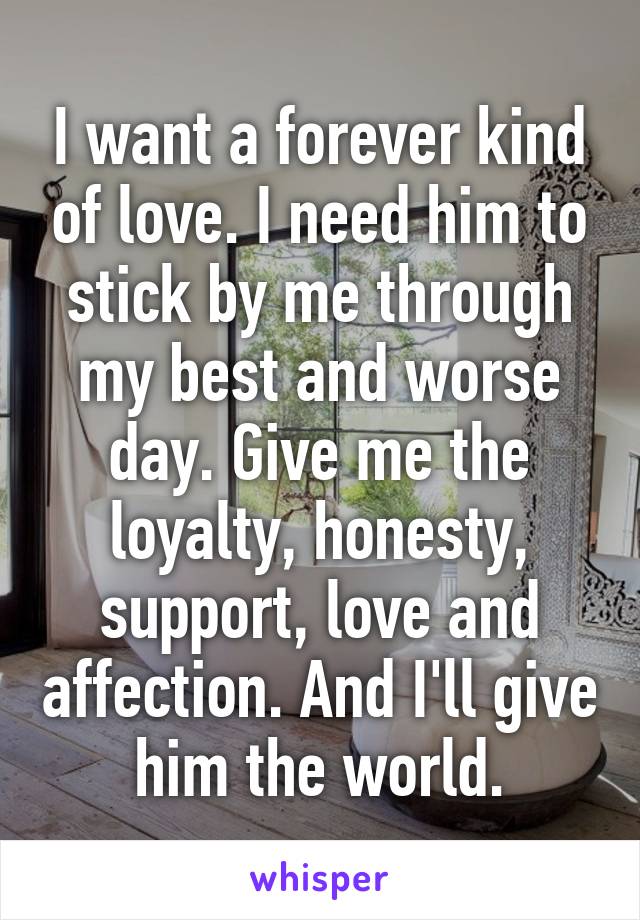 I want a forever kind of love. I need him to stick by me through my best and worse day. Give me the loyalty, honesty, support, love and affection. And I'll give him the world.