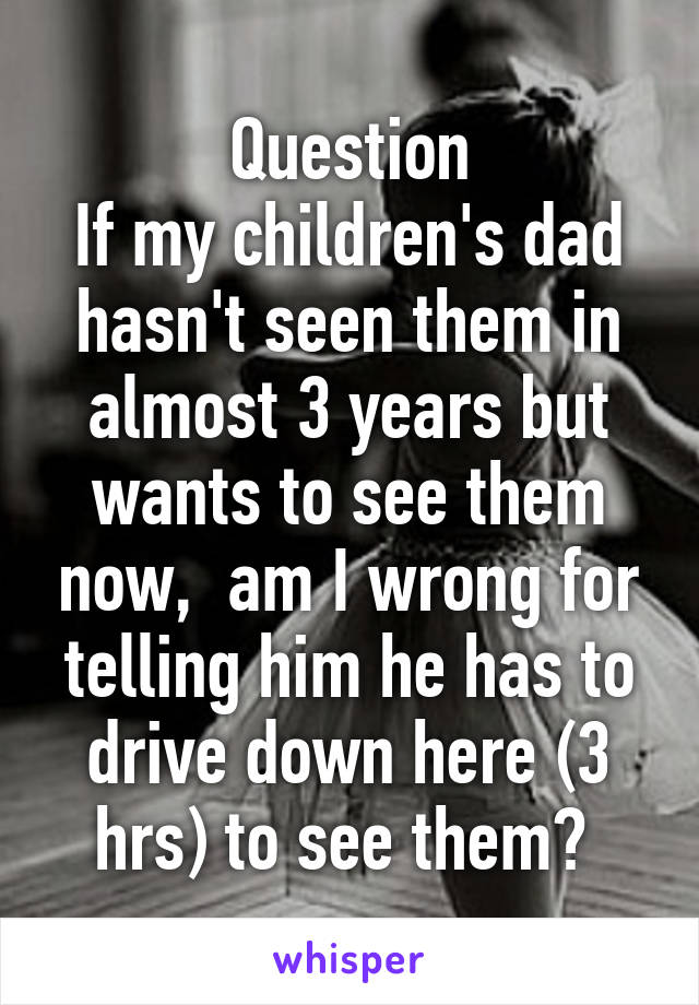 Question
If my children's dad hasn't seen them in almost 3 years but wants to see them now,  am I wrong for telling him he has to drive down here (3 hrs) to see them? 