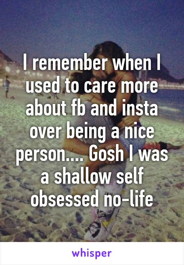 I remember when I used to care more about fb and insta over being a nice person.... Gosh I was a shallow self obsessed no-life