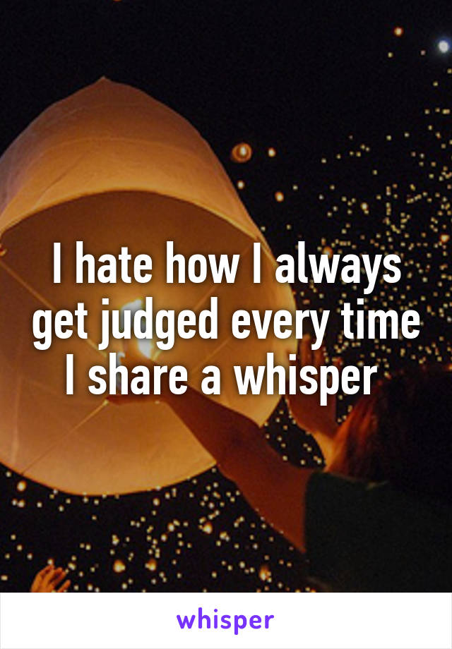 I hate how I always get judged every time I share a whisper 