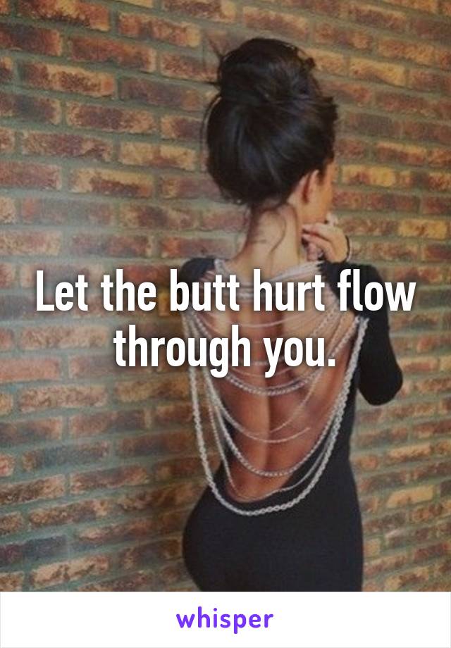 Let the butt hurt flow through you.