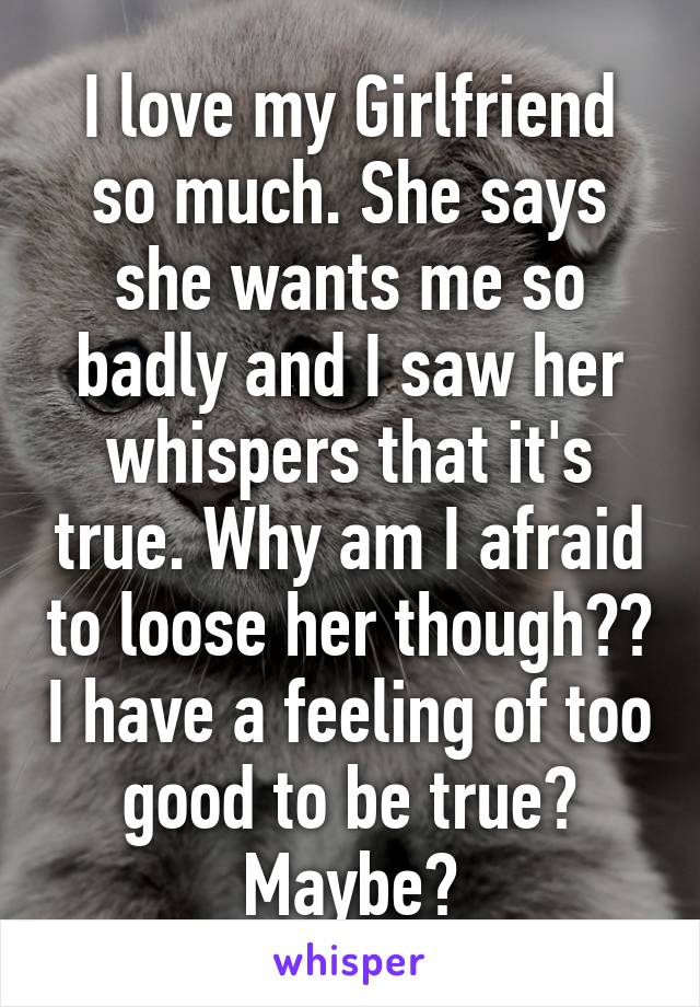 I love my Girlfriend so much. She says she wants me so badly and I saw her whispers that it's true. Why am I afraid to loose her though?? I have a feeling of too good to be true? Maybe?