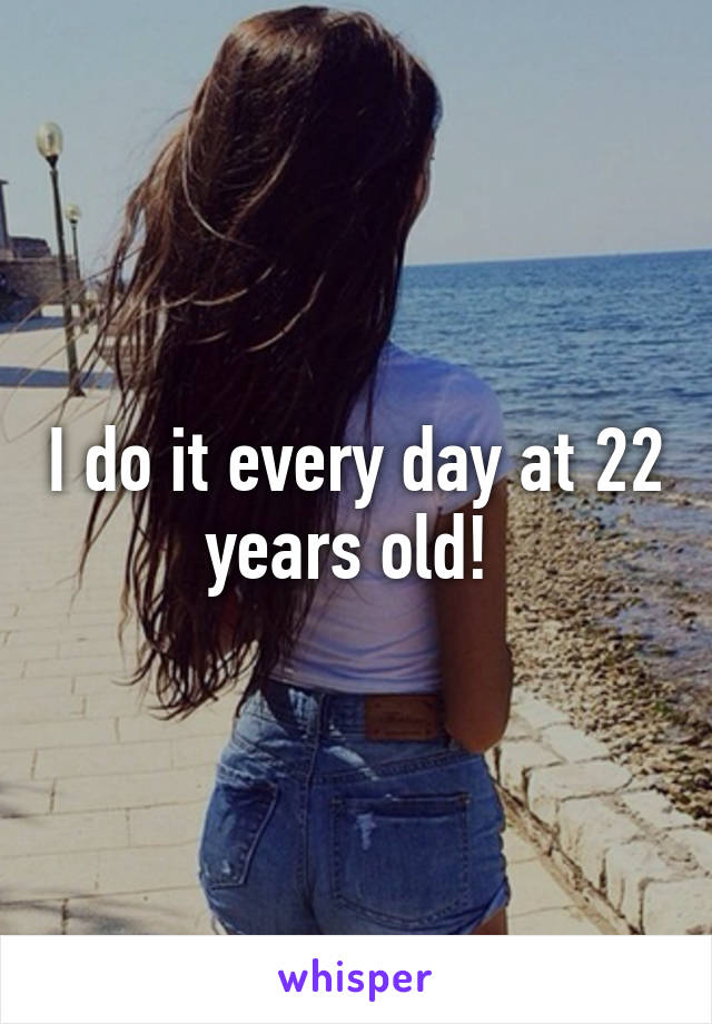 I do it every day at 22 years old! 