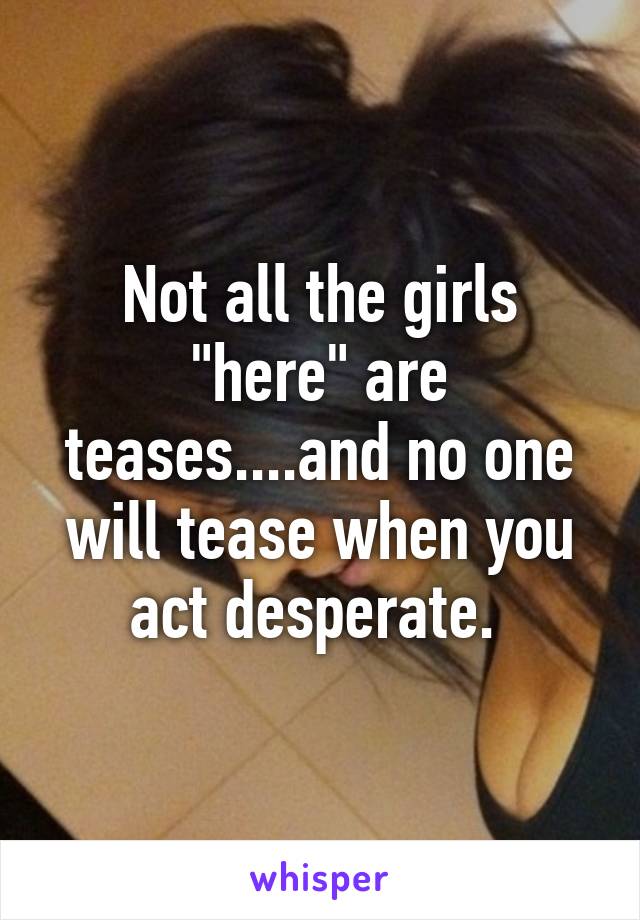 Not all the girls "here" are teases....and no one will tease when you act desperate. 