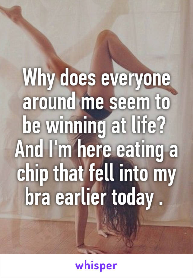 Why does everyone around me seem to be winning at life?  And I'm here eating a chip that fell into my bra earlier today . 