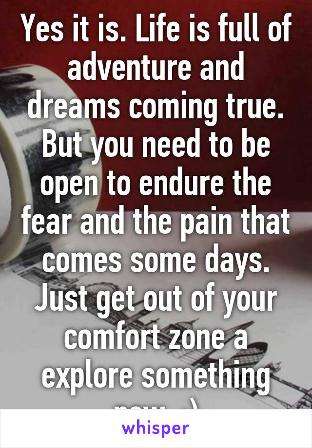 Yes it is. Life is full of adventure and dreams coming true. But you need to be open to endure the fear and the pain that comes some days. Just get out of your comfort zone a explore something new. :)