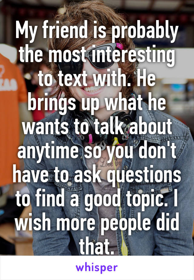 My friend is probably the most interesting to text with. He brings up what he wants to talk about anytime so you don't have to ask questions to find a good topic. I wish more people did that.