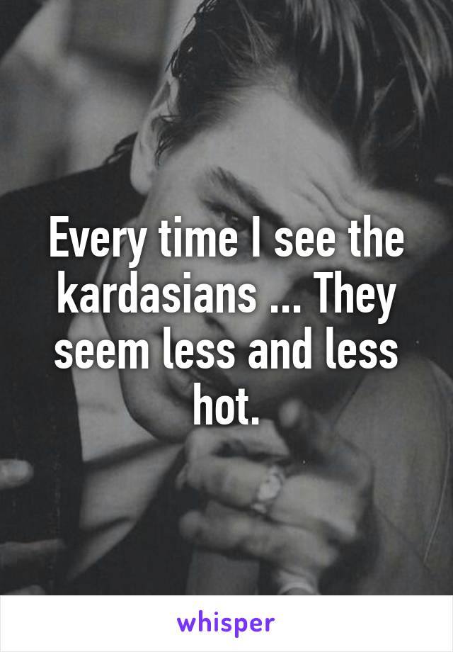 Every time I see the kardasians ... They seem less and less hot.