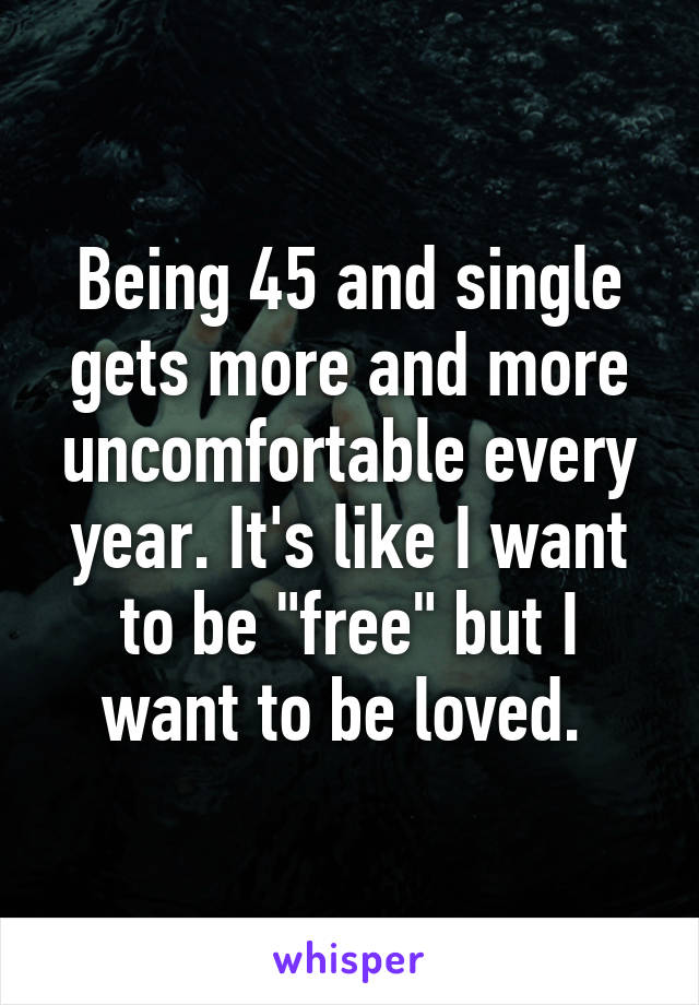 Being 45 and single gets more and more uncomfortable every year. It's like I want to be "free" but I want to be loved. 