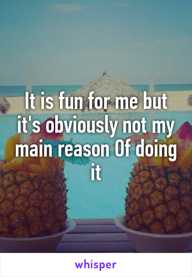 It is fun for me but it's obviously not my main reason Of doing it