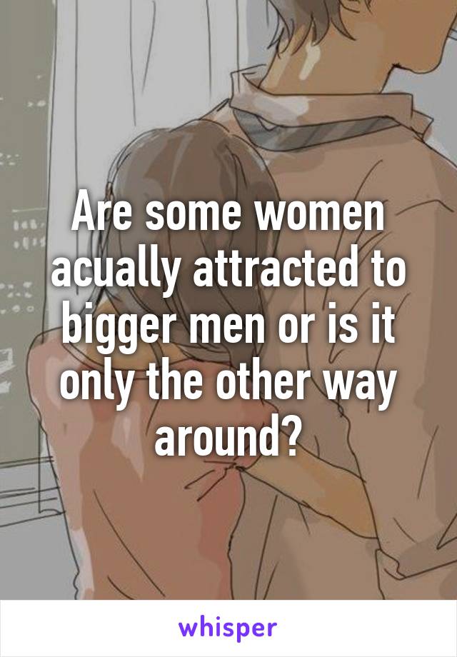 Are some women acually attracted to bigger men or is it only the other way around?