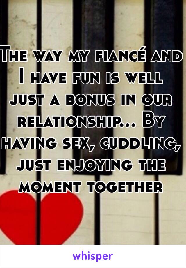 The way my fiancé and I have fun is well just a bonus in our relationship... By having sex, cuddling, just enjoying the moment together 