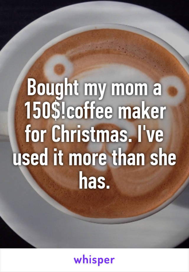 Bought my mom a 150$!coffee maker for Christmas. I've used it more than she has.