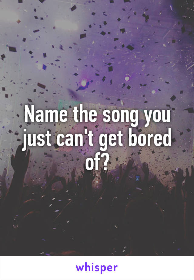 Name the song you just can't get bored of?