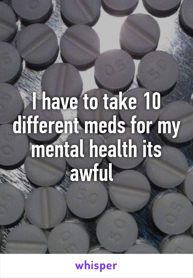 I have to take 10 different meds for my mental health its awful  