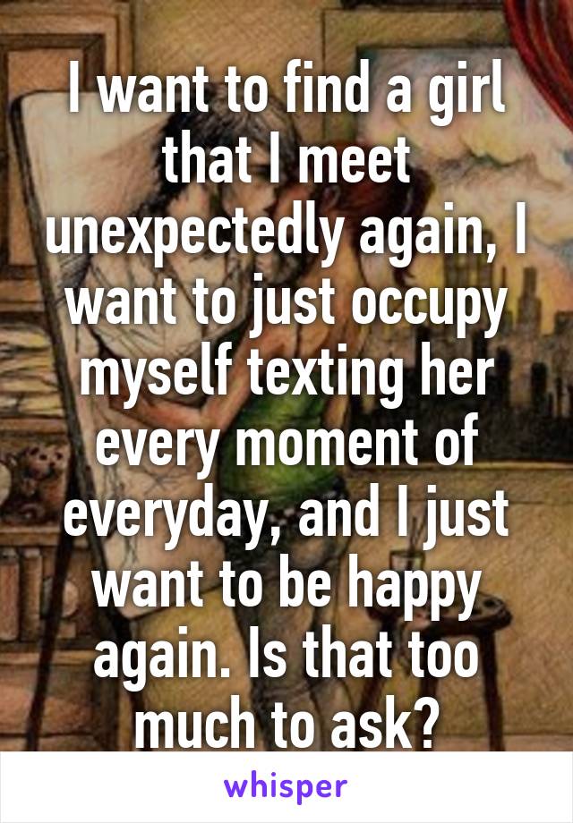 I want to find a girl that I meet unexpectedly again, I want to just occupy myself texting her every moment of everyday, and I just want to be happy again. Is that too much to ask?