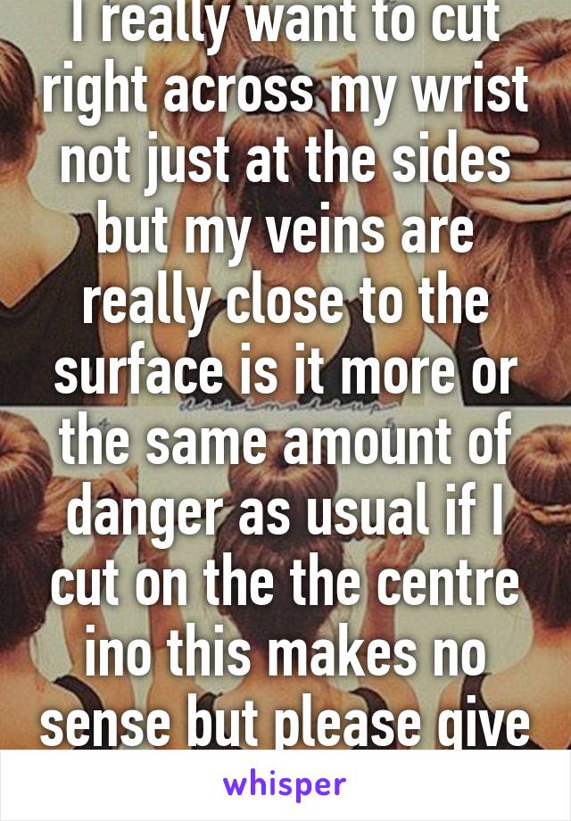 I really want to cut right across my wrist not just at the sides but my veins are really close to the surface is it more or the same amount of danger as usual if I cut on the the centre ino this makes no sense but please give me an answer