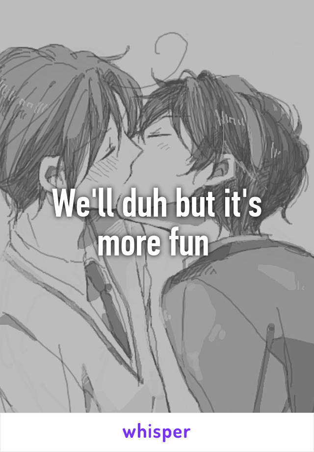 We'll duh but it's more fun 