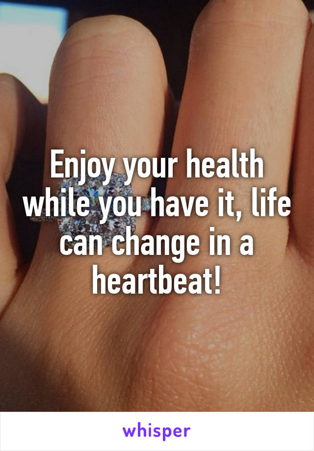 Enjoy your health while you have it, life can change in a heartbeat!