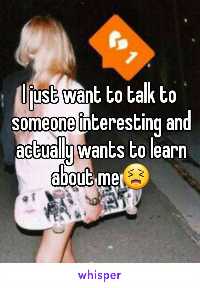 I just want to talk to someone interesting and actually wants to learn about me😣