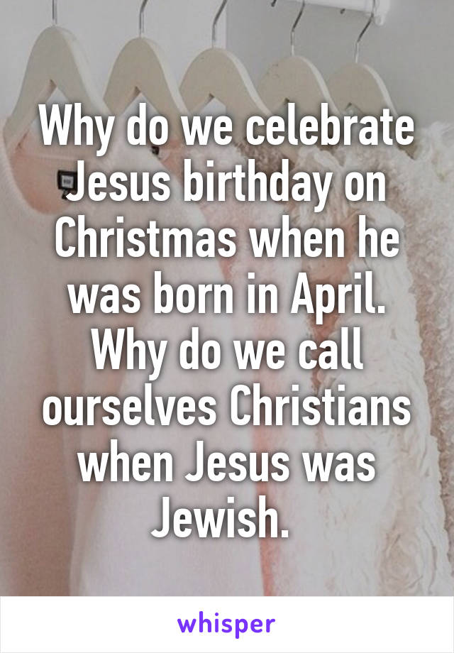 Why do we celebrate Jesus birthday on Christmas when he was born in April. Why do we call ourselves Christians when Jesus was Jewish. 