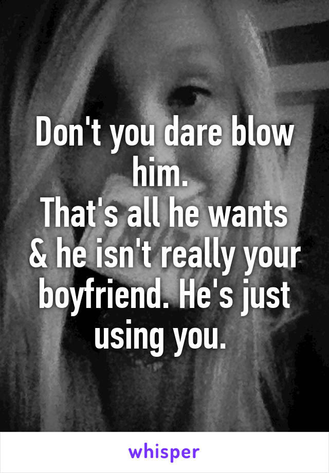 Don't you dare blow him. 
That's all he wants & he isn't really your boyfriend. He's just using you. 