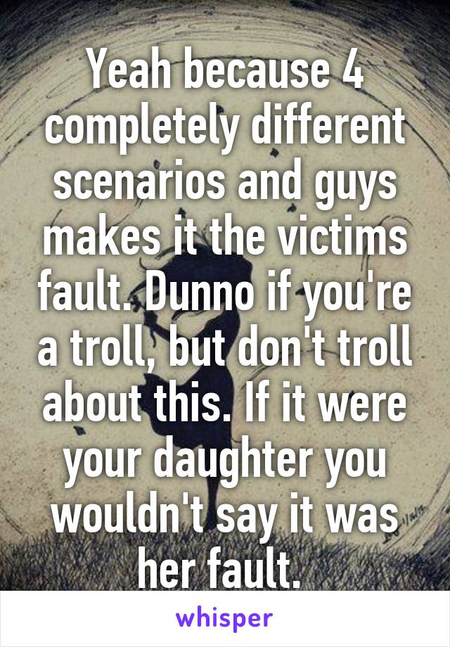 Yeah because 4 completely different scenarios and guys makes it the victims fault. Dunno if you're a troll, but don't troll about this. If it were your daughter you wouldn't say it was her fault. 