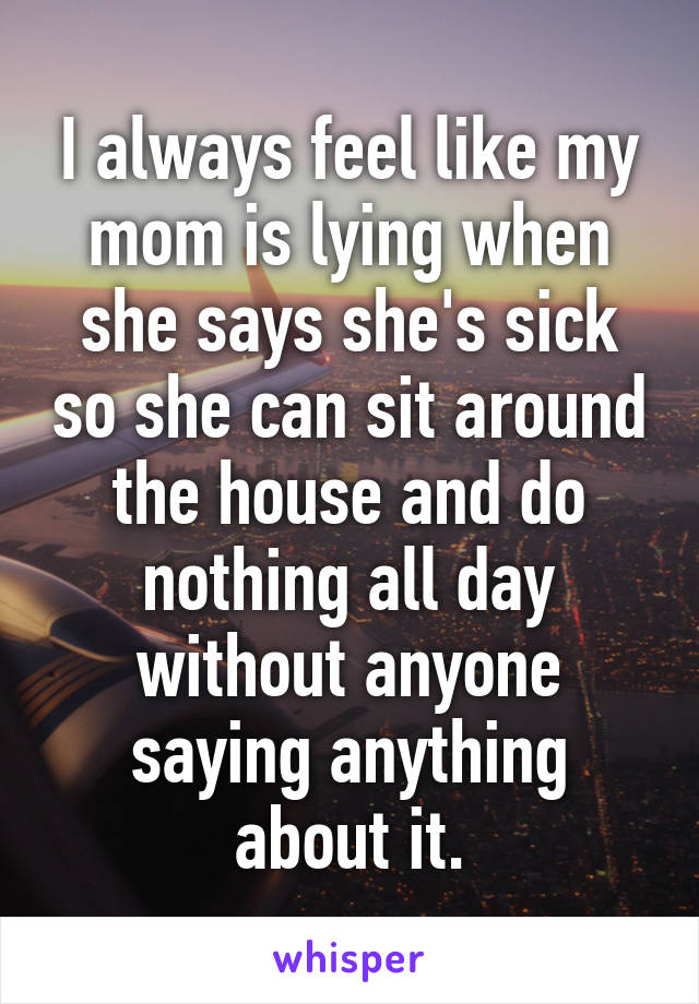 I always feel like my mom is lying when she says she's sick so she can sit around the house and do nothing all day without anyone saying anything about it.