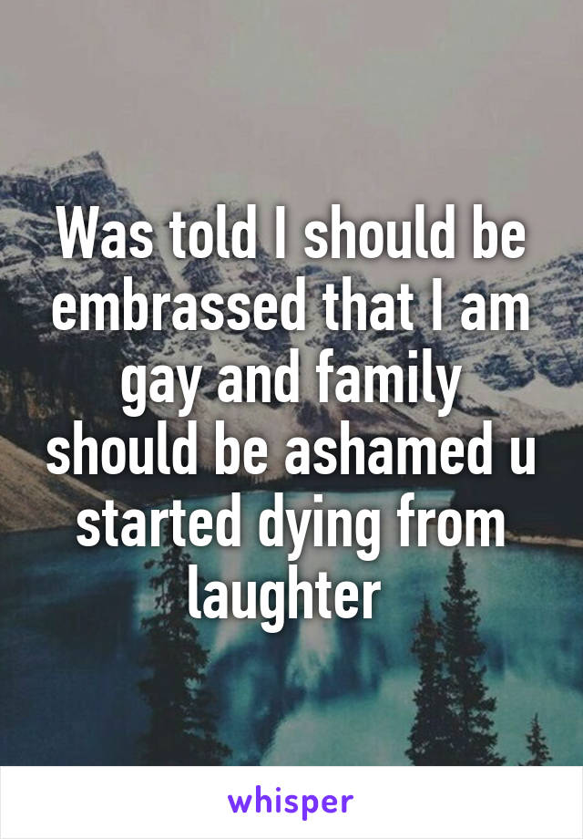 Was told I should be embrassed that I am gay and family should be ashamed u started dying from laughter 