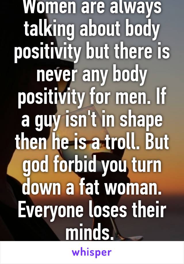 Women are always talking about body positivity but there is never any body positivity for men. If a guy isn't in shape then he is a troll. But god forbid you turn down a fat woman. Everyone loses their minds. 
#doublestandards