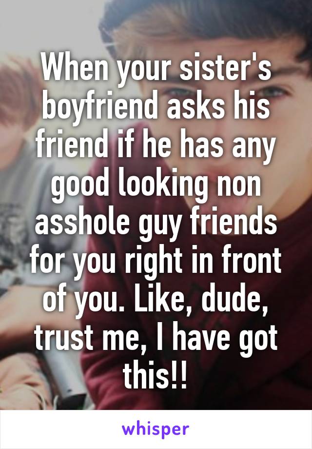 When your sister's boyfriend asks his friend if he has any good looking non asshole guy friends for you right in front of you. Like, dude, trust me, I have got this!!