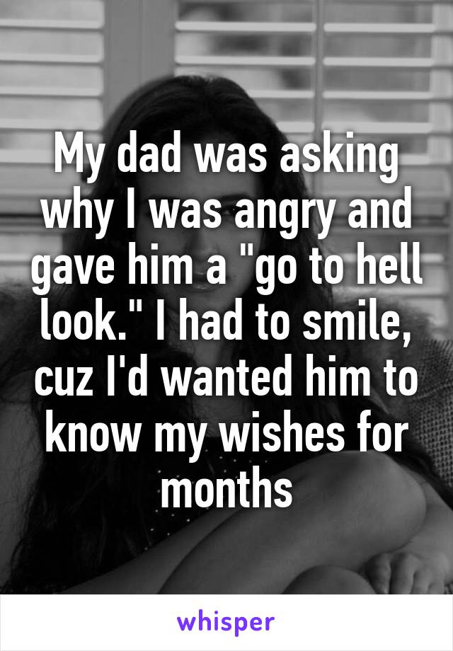 My dad was asking why I was angry and gave him a "go to hell look." I had to smile, cuz I'd wanted him to know my wishes for months