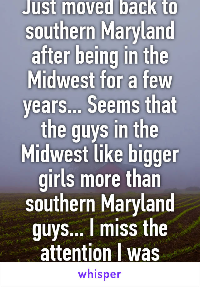 Just moved back to southern Maryland after being in the Midwest for a few years... Seems that the guys in the Midwest like bigger girls more than southern Maryland guys... I miss the attention I was getting.. Ugh