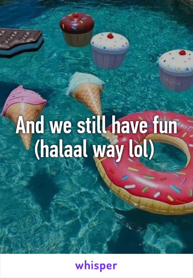 And we still have fun (halaal way lol) 