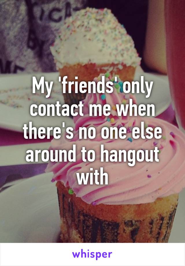 My 'friends' only contact me when there's no one else around to hangout with