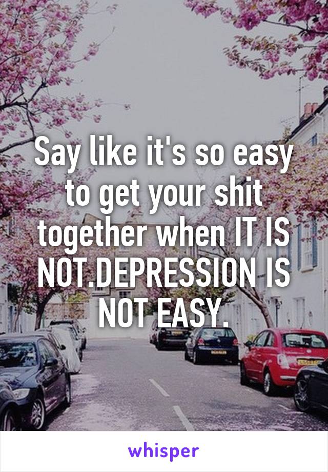 Say like it's so easy to get your shit together when IT IS NOT.DEPRESSION IS NOT EASY.