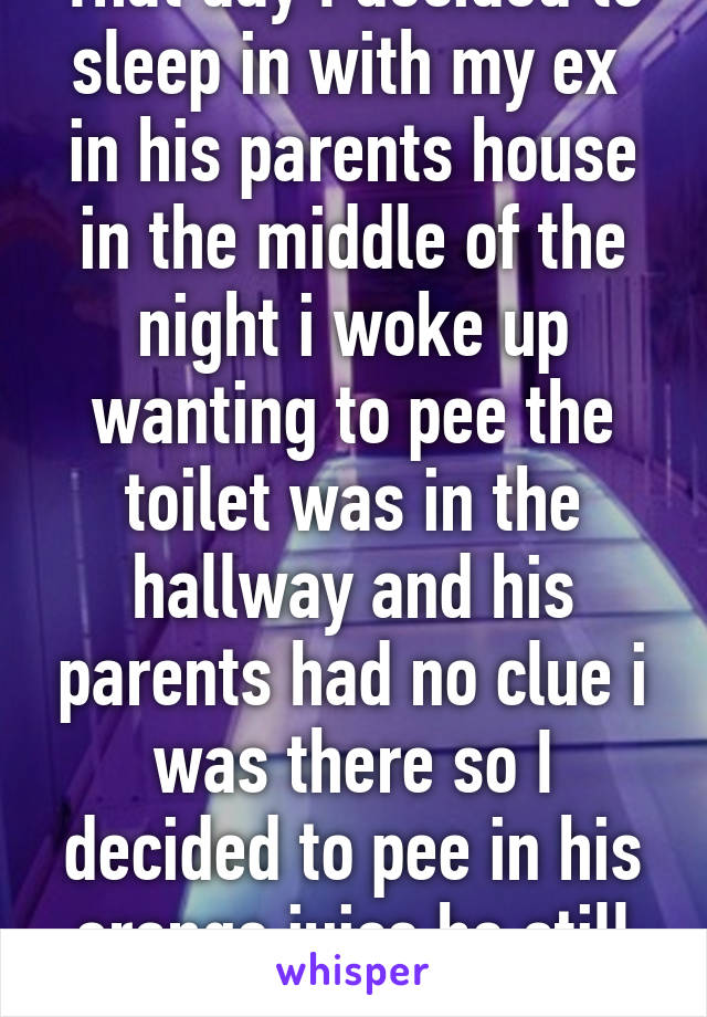 That day I decided to sleep in with my ex  in his parents house in the middle of the night i woke up wanting to pee the toilet was in the hallway and his parents had no clue i was there so I decided to pee in his orange juice he still has no clue