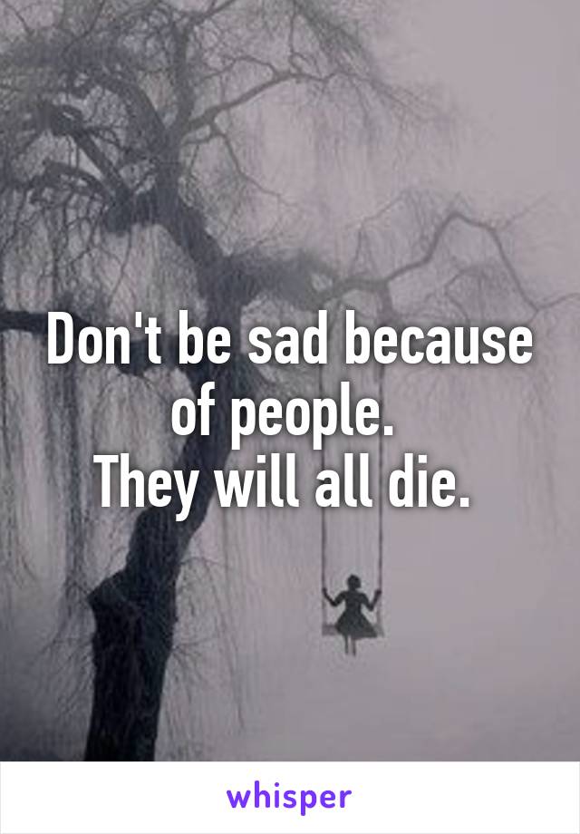 Don't be sad because of people. 
They will all die. 