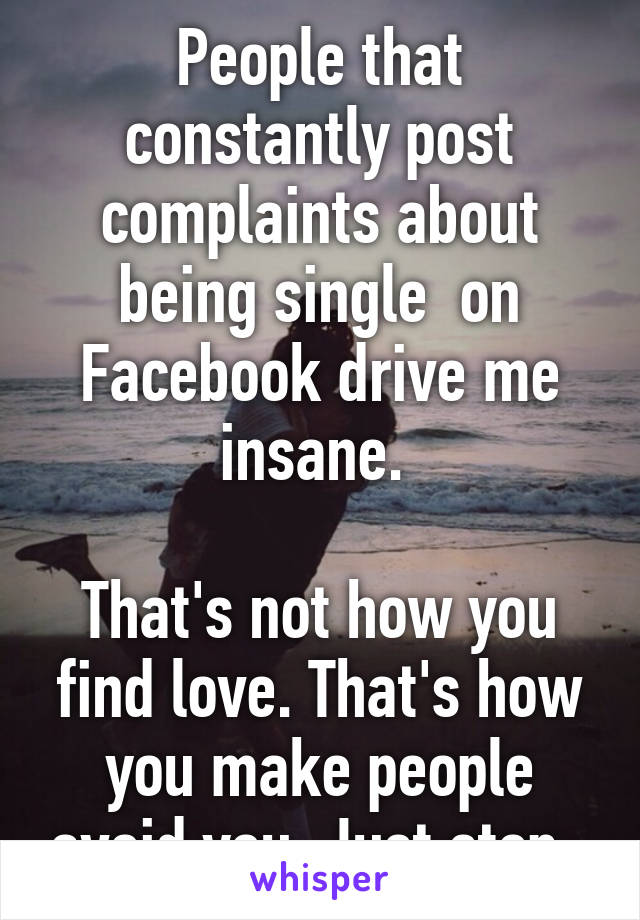 People that constantly post complaints about being single  on Facebook drive me insane. 

That's not how you find love. That's how you make people avoid you. Just stop. 