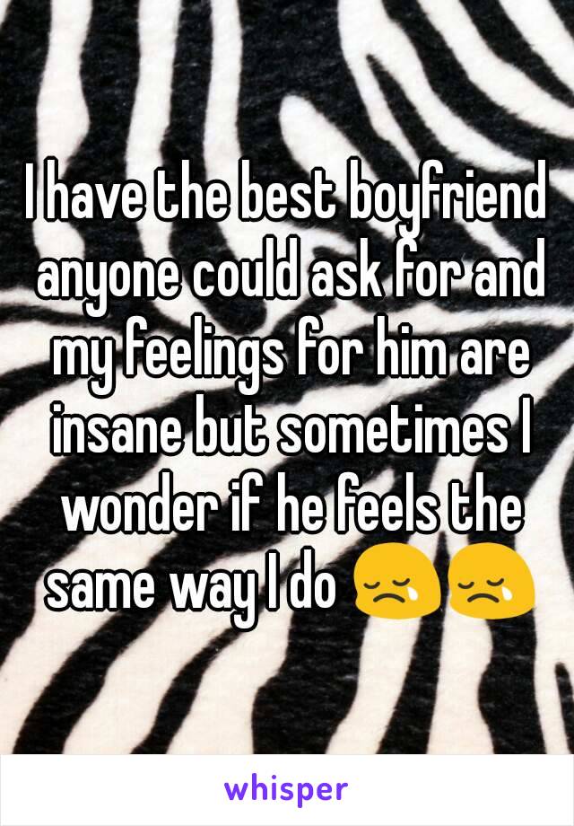 I have the best boyfriend anyone could ask for and my feelings for him are insane but sometimes I wonder if he feels the same way I do 😢😢