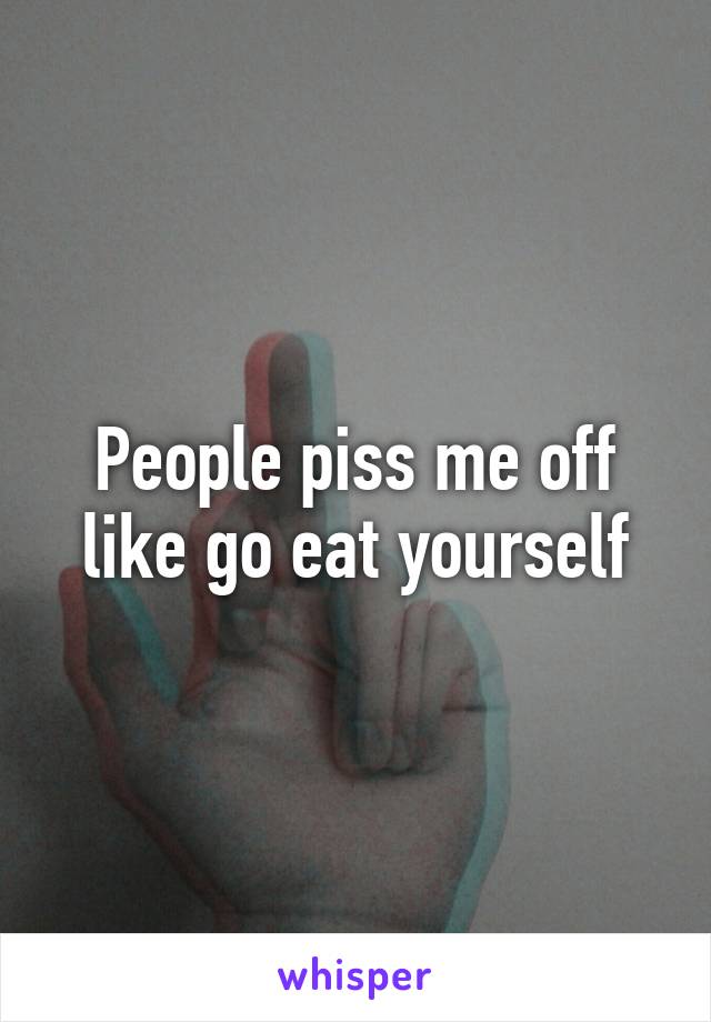 People piss me off like go eat yourself