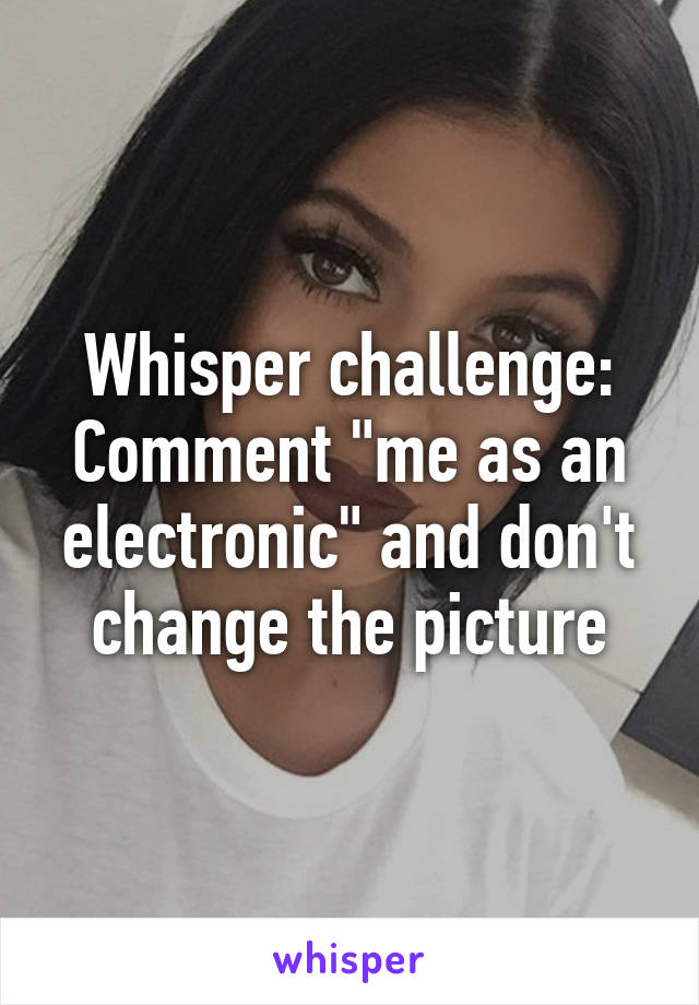 Whisper challenge:
Comment "me as an electronic" and don't change the picture