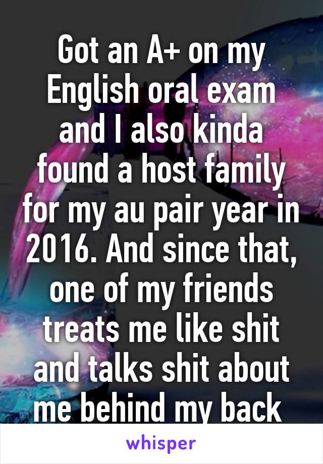 Got an A+ on my English oral exam and I also kinda found a host family for my au pair year in 2016. And since that, one of my friends treats me like shit and talks shit about me behind my back 