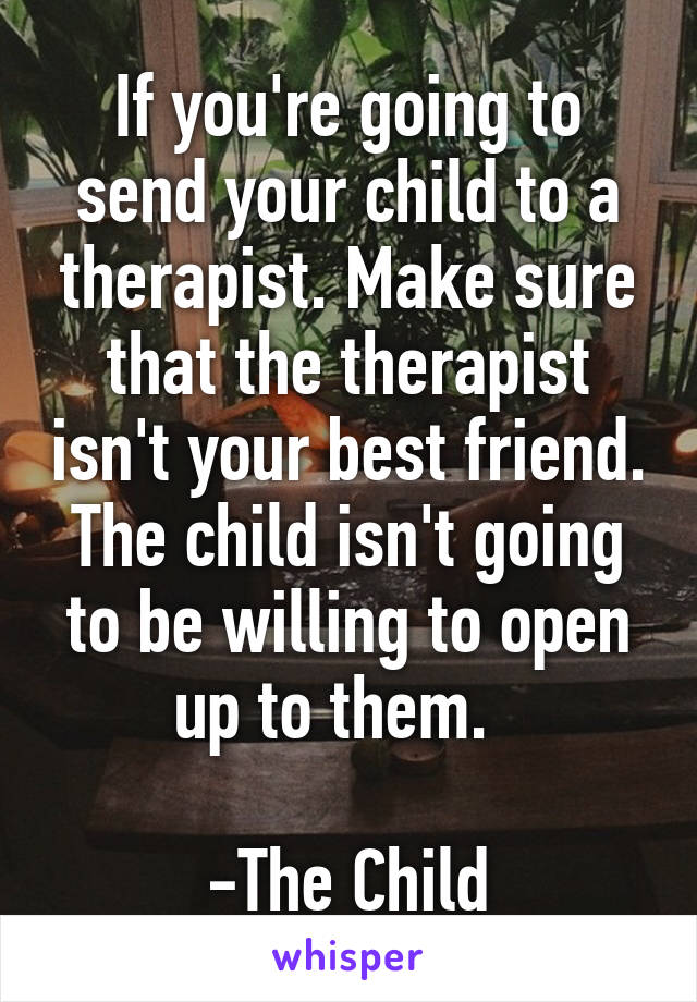 If you're going to send your child to a therapist. Make sure that the therapist isn't your best friend. The child isn't going to be willing to open up to them.  

-The Child