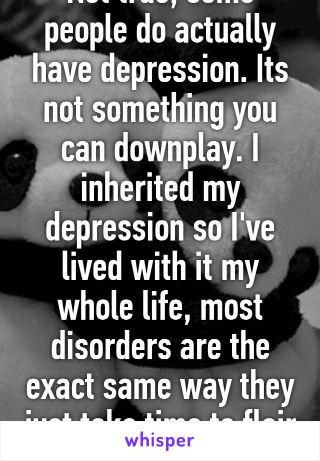 Not true, some people do actually have depression. Its not something you can downplay. I inherited my depression so I've lived with it my whole life, most disorders are the exact same way they just take time to flair up.